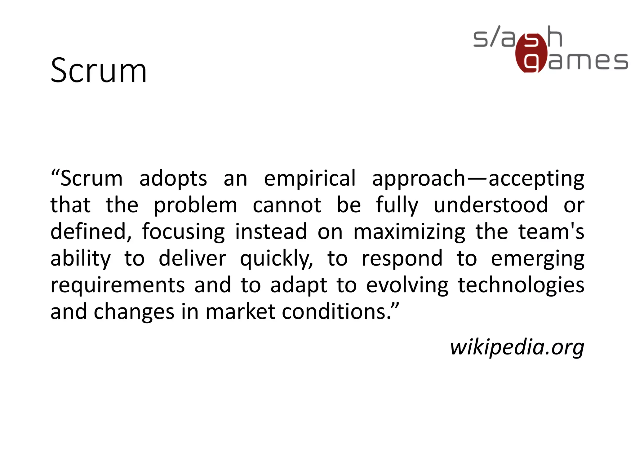 Scrum
“Scrum adopts an empirical approach—accepting
that the problem cannot be fully understood or
defined, focusing instead on maximizing the team's
ability to deliver quickly, to respond to emerging
requirements and to adapt to evolving technologies
and changes in market conditions.”
wikipedia.org
 