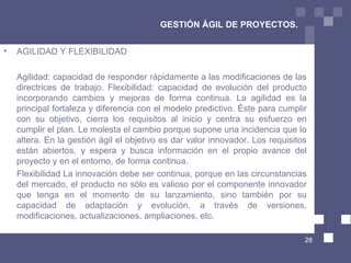 GESTIÓN ÁGIL DE PROYECTOS. AGILIDAD Y FLEXIBILIDAD  Agilidad: capacidad de responder rápidamente a las modificaciones de las directrices de trabajo. Flexibilidad: capacidad de evolución del producto incorporando cambios y mejoras de forma continua. La agilidad es la principal fortaleza y diferencia con el modelo predictivo. Éste para cumplir con su objetivo, cierra los requisitos al inicio y centra su esfuerzo en cumplir el plan. Le molesta el cambio porque supone una incidencia que lo altera. En la gestión ágil el objetivo es dar valor innovador. Los requisitos están abiertos, y espera y busca información en el propio avance del proyecto y en el entorno, de forma continua.  Flexibilidad La innovación debe ser continua, porque en las circunstancias del mercado, el producto no sólo es valioso por el componente innovador que tenga en el momento de su lanzamiento, sino también por su capacidad de adaptación y evolución, a través de versiones, modificaciones, actualizaciones, ampliaciones, etc.  