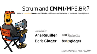 Scrum and CMMI/MPS.BR ?
How to combine Scrum and CMMi to achieve the excellence in Software Development




                    presented by

                   Ana Rouiller
                   Boris Gloger

                                                ScrumGathering Sao Paulo, May 2009
 