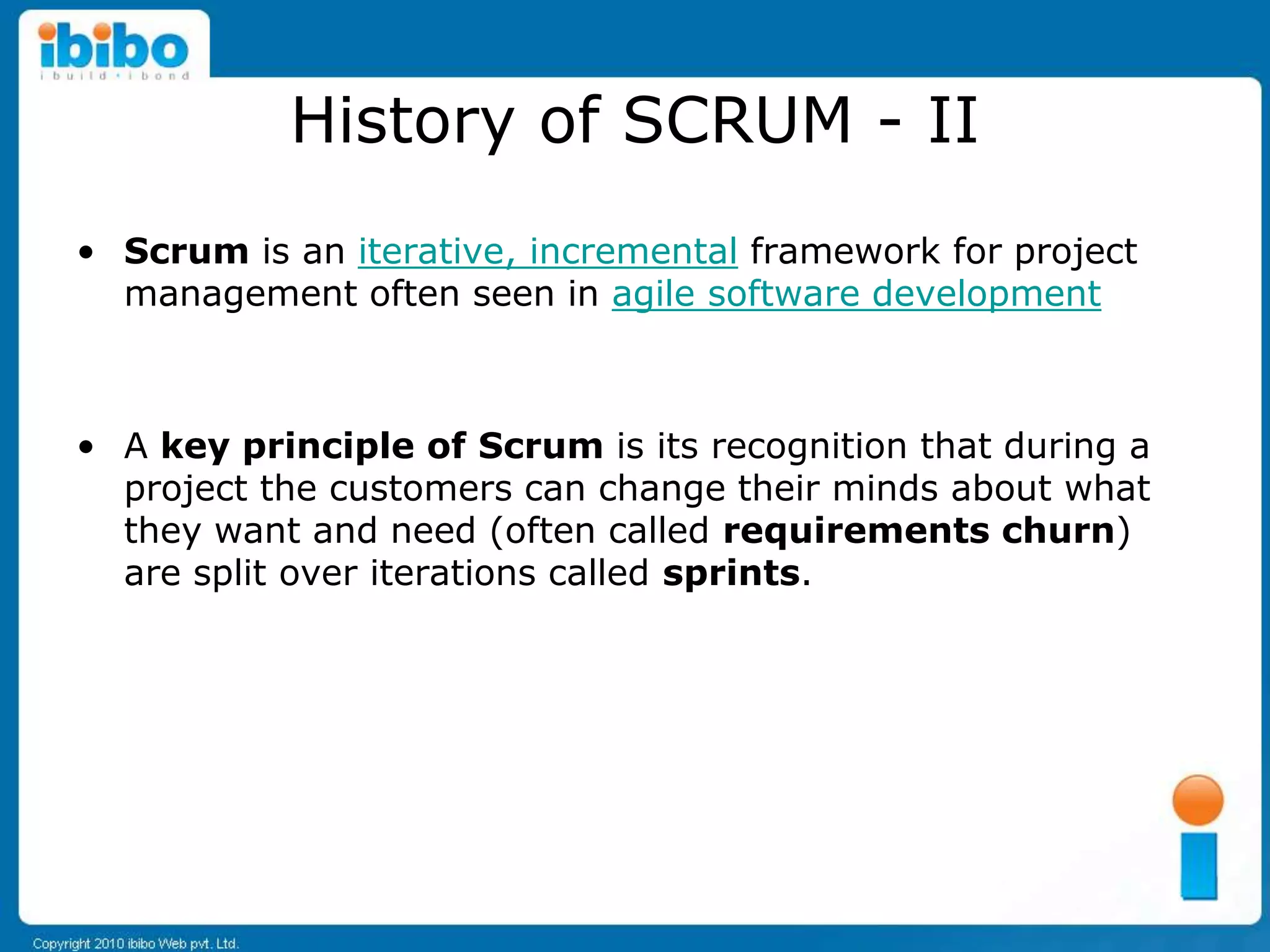 History of SCRUM - II
• Scrum is an iterative, incremental framework for project
  management often seen in agile software development



• A key principle of Scrum is its recognition that during a
  project the customers can change their minds about what
  they want and need (often called requirements churn)
  are split over iterations called sprints.
 