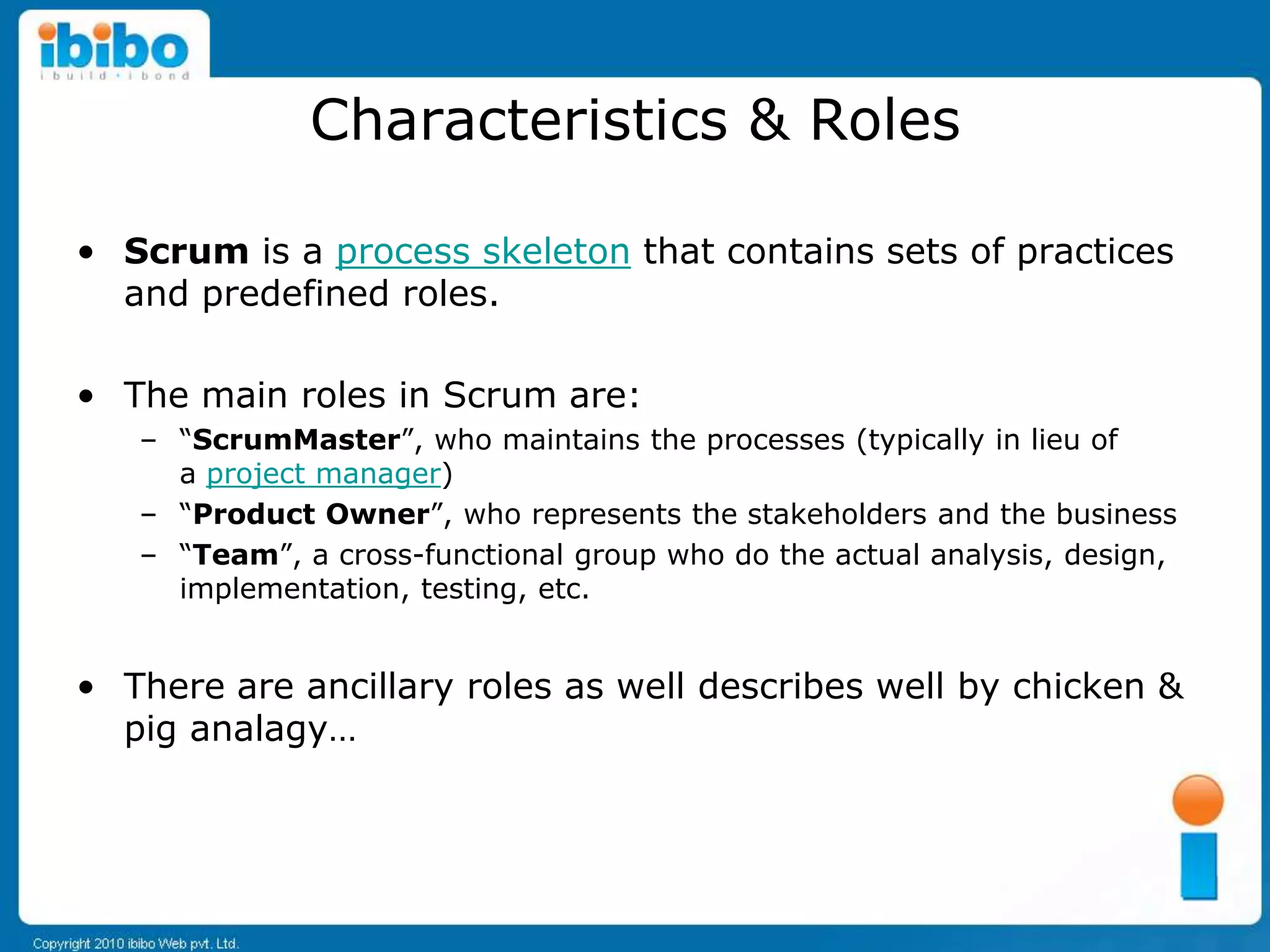 Characteristics & Roles

• Scrum is a process skeleton that contains sets of practices
  and predefined roles.

• The main roles in Scrum are:
   – “ScrumMaster”, who maintains the processes (typically in lieu of
     a project manager)
   – “Product Owner”, who represents the stakeholders and the business
   – “Team”, a cross-functional group who do the actual analysis, design,
     implementation, testing, etc.


• There are ancillary roles as well describes well by chicken &
  pig analagy…
 