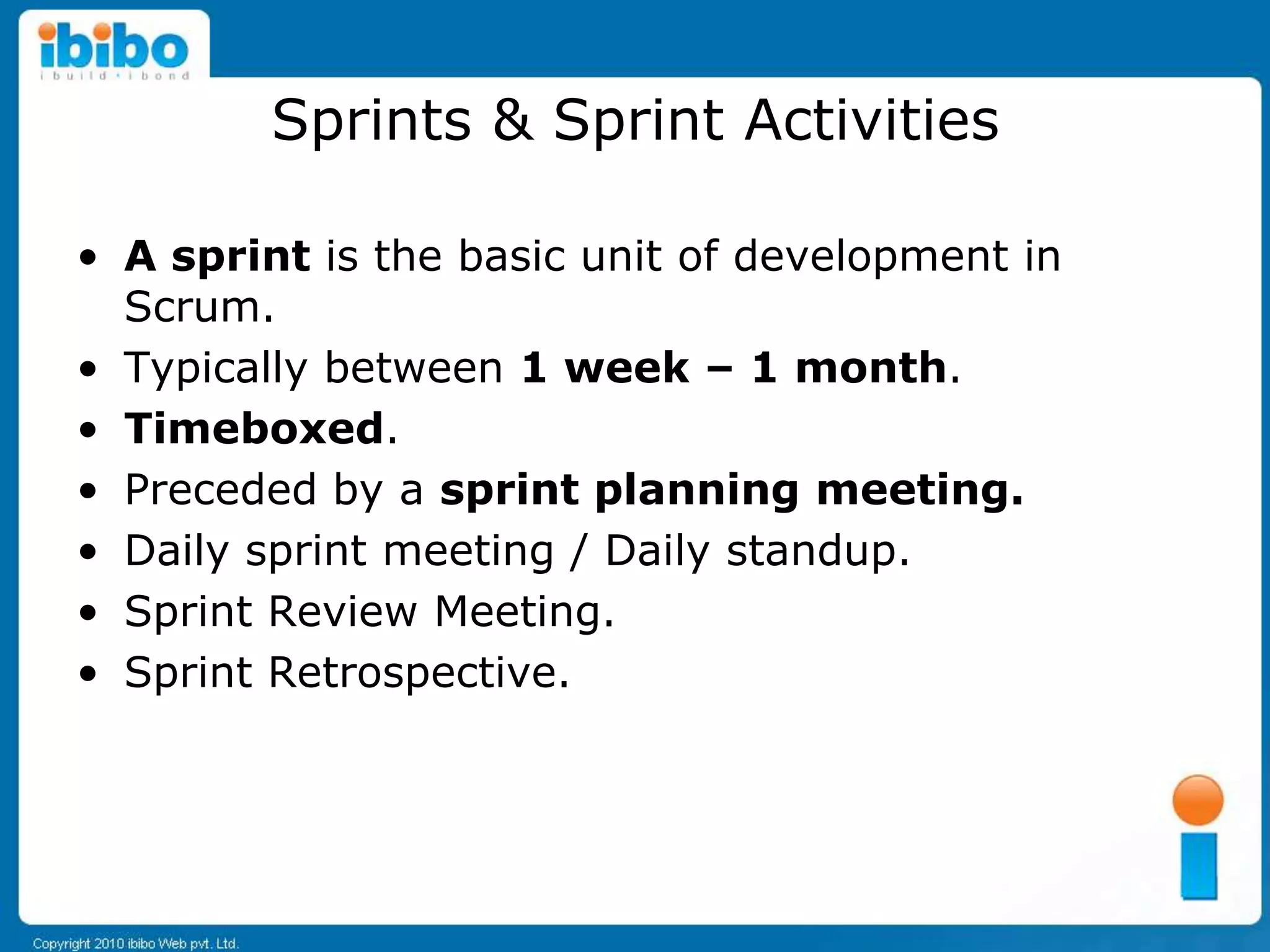 Sprints & Sprint Activities

• A sprint is the basic unit of development in
  Scrum.
• Typically between 1 week – 1 month.
• Timeboxed.
• Preceded by a sprint planning meeting.
• Daily sprint meeting / Daily standup.
• Sprint Review Meeting.
• Sprint Retrospective.
 