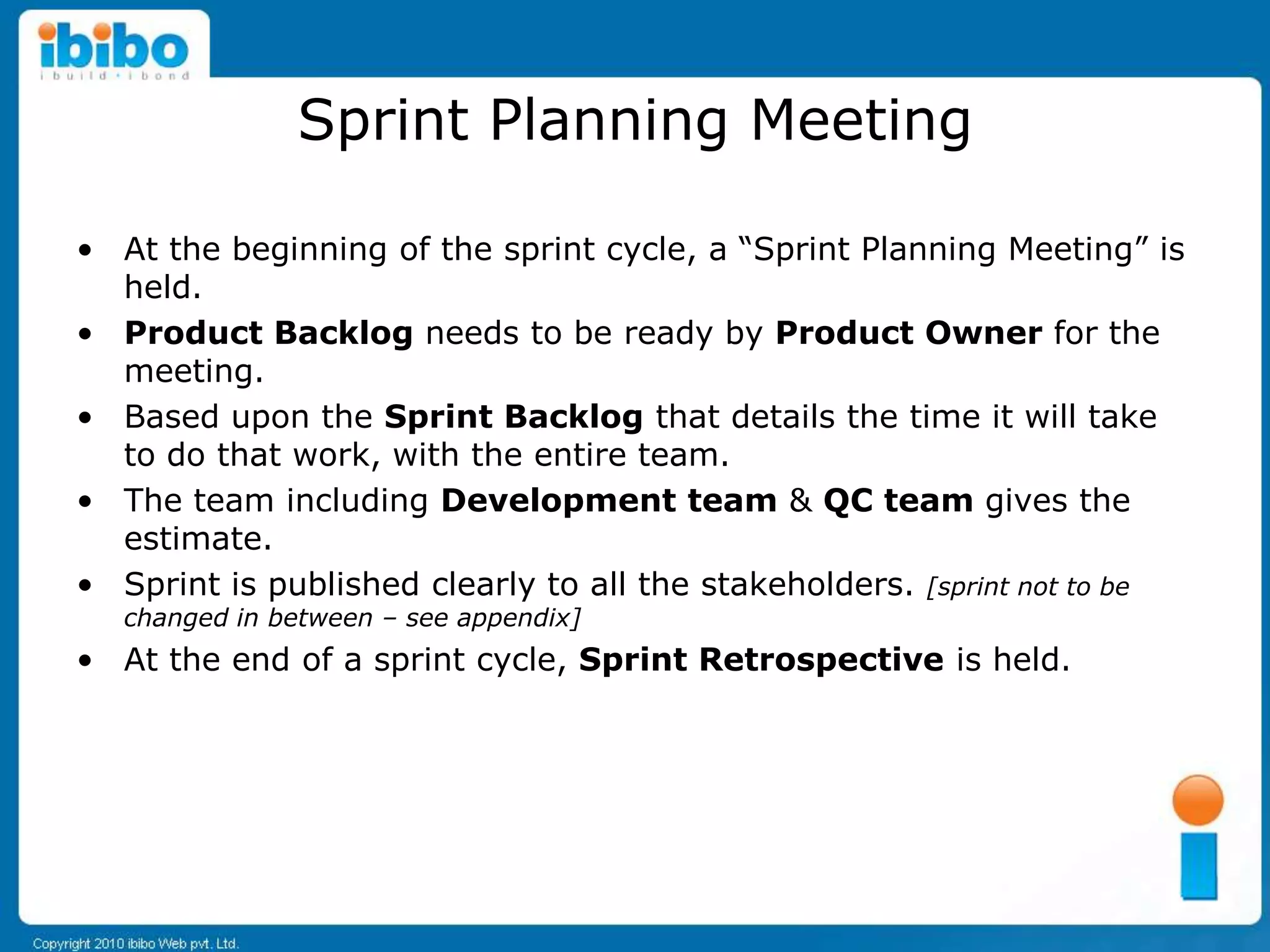 Sprint Planning Meeting

• At the beginning of the sprint cycle, a “Sprint Planning Meeting” is
  held.
• Product Backlog needs to be ready by Product Owner for the
  meeting.
• Based upon the Sprint Backlog that details the time it will take
  to do that work, with the entire team.
• The team including Development team & QC team gives the
  estimate.
• Sprint is published clearly to all the stakeholders. [sprint not to be
   changed in between – see appendix]
• At the end of a sprint cycle, Sprint Retrospective is held.
 