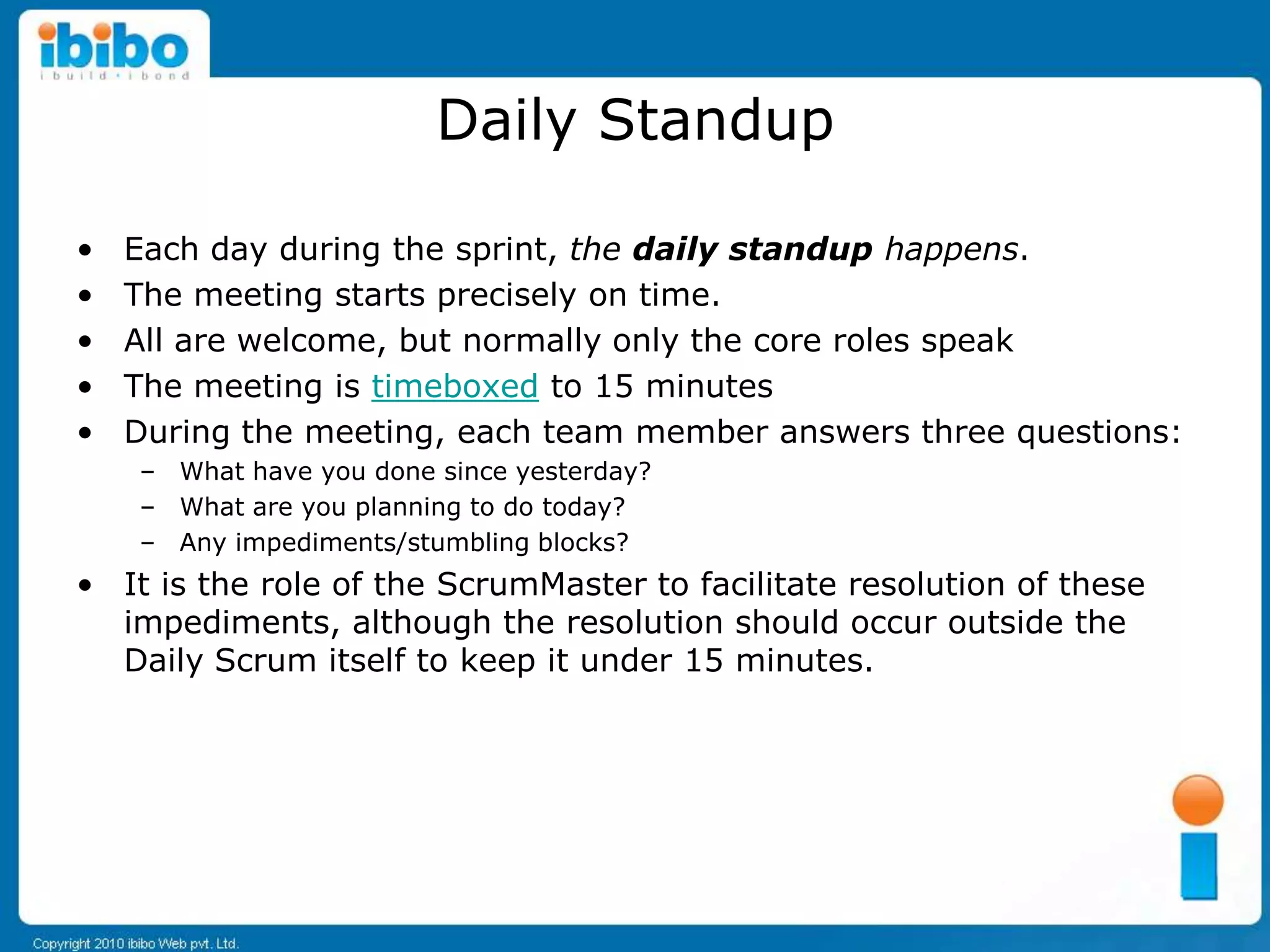 Daily Standup

•   Each day during the sprint, the daily standup happens.
•   The meeting starts precisely on time.
•   All are welcome, but normally only the core roles speak
•   The meeting is timeboxed to 15 minutes
•   During the meeting, each team member answers three questions:
    – What have you done since yesterday?
    – What are you planning to do today?
    – Any impediments/stumbling blocks?
• It is the role of the ScrumMaster to facilitate resolution of these
  impediments, although the resolution should occur outside the
  Daily Scrum itself to keep it under 15 minutes.
 