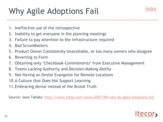 Why Agile Adoptions Fail                                                    Index



     1. Ineffective use of the retrospective
     2. Inability to get everyone in the planning meetings
     3. Failure to pay attention to the infrastructure required
     4. Bad ScrumMasters
     5. Product Owner Consistently Unavailable, or too many owners who disagree
     6. Reverting to Form
     7. Obtaining only "Checkbook Commitments" from Executive Management
     8. Teams Lacking Authority and Decision-Making Ability
     9. Not Having an Onsite Evangelist for Remote Locations
     10.A Culture that Does Not Support Learning
     11.Embracing denial instead of the Brutal Truth

     Source: Jean Tabaka http://www.infoq.com/news/2007/09/why-do-agile-adoptions-fail




10
 