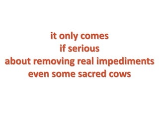 it only comes
            if serious
about removing real impediments
    even some sacred cows
 