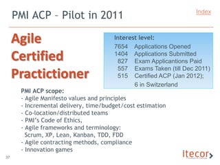 PMI ACP – Pilot in 2011                                     Index



     Agile                            Interest level:
                                      7654 Applications Opened
     Certified                        1404 Applications Submitted
                                       827 Exam Applicantions Paid
                                       557 Exams Taken (till Dec 2011)
     Practictioner                     515 Certified ACP (Jan 2012);
                                             6 in Switzerland
      PMI ACP scope:
      - Agile Manifesto values and principles
      - Incremental delivery, time/budget/cost estimation
      - Co-location/distributed teams
      - PMI’s Code of Ethics,
      - Agile frameworks and terminology:
        Scrum, XP, Lean, Kanban, TDD, FDD
      - Agile contracting methods, compliance
      - Innovation games
37
 