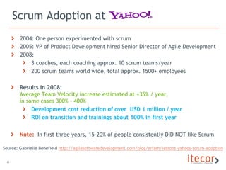 Scrum Adoption at
        2004: One person experimented with scrum
        2005: VP of Product Development hired Senior Director of Agile Development
        2008:
            3 coaches, each coaching approx. 10 scrum teams/year
            200 scrum teams world wide, total approx. 1500+ employees

       Results in 2008:
       Average Team Velocity increase estimated at +35% / year,
       in some cases 300% - 400%
            Development cost reduction of over USD 1 million / year
            ROI on transition and trainings about 100% in first year


       Note: In first three years, 15-20% of people consistently DID NOT like Scrum

Source: Gabrielle Benefield http://agilesoftwaredevelopment.com/blog/artem/lessons-yahoos-scrum-adoption


 4
 