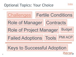 Optional Topics: Your Choice       Index




      Challenges      Fertile Conditions
      Role of Manager Contracts
      Role of Project Manager       Budget

      Failed Adoptions Tools       PMI ACP


      Keys to Successful Adoption
6
 