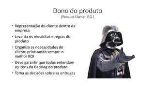 Dono do produto
(Product Owner, P.O.)
 Representação do cliente dentro da
empresa
 Levanta os requisitos e regras do
produto
 Organiza as necessidades do
cliente priorizando sempre o
melhor ROI
 Deve garantir que todos entendam
os itens do Backlog do produto
 Toma as decisões sobre as entregas
 