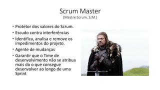 Scrum Master
(Mestre Scrum, S.M.)
 Protetor dos valores do Scrum.
 Escudo contra interferências
 Identifica, analisa e remove os
impedimentos do projeto.
 Agente de mudanças
 Garantir que o Time de
desenvolvimento não se atribua
mais do o que consegue
desenvolver ao longo de uma
Sprint
 