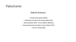 Palestrante
Gabriel Scavassa
 Gestão de projetos (FAAG)
 Graduado em Ciência da Computação (USC)
 Desenvolvedor Web – Scrum Master (MSTech)
 Desenvolvimento para Main Frames (Dedic GPTI)
 Foco no modelo Ágil
 