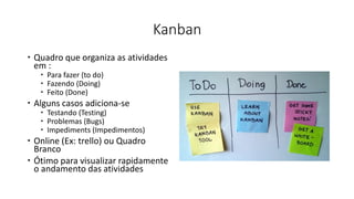 Kanban
 Quadro que organiza as atividades
em :
 Para fazer (to do)
 Fazendo (Doing)
 Feito (Done)
 Alguns casos adiciona-se
 Testando (Testing)
 Problemas (Bugs)
 Impediments (Impedimentos)
 Online (Ex: trello) ou Quadro
Branco
 Ótimo para visualizar rapidamente
o andamento das atividades
 