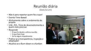 Reunião diária
(Daily Scrum)
 Não é para reportar quem fez o que!
 Evento Time-Boxed
 Alinhamento sobre o andamento do
projeto
 S.M., P.O., Time de desenvolvimento e
quem mais precisar.
 Responde
 O que fiz desde a ultima reunião
 O que farei hoje
 Se há algum impedimento
 Pratica-se a transparência, inspeção e
adaptação!
 Atualiza-se o Burn-down e o Kanban
 