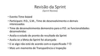 Revisão da Sprint
(Sprint Review)
 Evento Time-boxed
 Participam: P.O., S.M., Time de desenvolvimento e demais
interessados
 Time de desenvolvimento demonstra para o P.O. as funcionalidades
desenvolvidas
 Avalia o estado de pronto do resultado da Sprint
 Avalia se a Meta da Sprint foi alcançada
 E se algo não está de acordo com o especificado ? 
 Mais um momento de Transparência e Inspeção
 