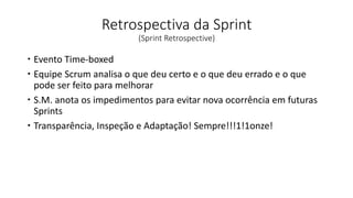 Retrospectiva da Sprint
(Sprint Retrospective)
 Evento Time-boxed
 Equipe Scrum analisa o que deu certo e o que deu errado e o que
pode ser feito para melhorar
 S.M. anota os impedimentos para evitar nova ocorrência em futuras
Sprints
 Transparência, Inspeção e Adaptação! Sempre!!!1!1onze!
 