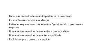  Focar nas necessidades mais importantes para o cliente
 Estar apto a responder a mudanças
 Entender o que ocorreu durante uma Sprint, sendo o positivo e o
negativo
 Buscar novas maneiras de aumentar a produtividade
 Buscar novas maneiras de manter a qualidade
 Evoluir sempre o projeto e a equipe!
 