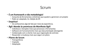 Scrum
 É um framework e não metodologia!
 Conjunto de ferramentas e diretrizes que ajudam a gerenciar um projeto
 Pode ser adaptado. Ex: Adição de XP.
 Empírico!
 Só conhecemos algo de fato por meio da experiência.
 Ágil: Atende às premissas do Manifesto Ágil!
 Indivíduos e iterações mais que processos e ferramentas
 Software em funcionamento mais que documentação abrangente
 Colaboração com o cliente mais que negociação de contrato
 Responder a mudança mais que seguir um plano
 Pilares do Scrum
 Transparência
 Inspeção
 Adaptação
 