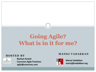 Going Agile? What is in it for me?  Hosted By Manoj Vadakkan Bachan Anand Conscires Agile Practices agile@conscires.com Manoj Vadakkan manoj@vadakkan.org 