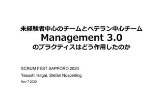未経験者中⼼のチームとベテラン中⼼チーム
Management 3.0
のプラクティスはどう作⽤したのか
SCRUM FEST SAPPORO 2020
Yasushi Hagai, Stefan Nüsperling
Nov 7 2020
 