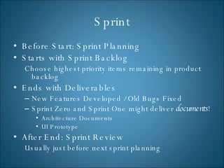 Sprint Before Start: Sprint Planning Starts with Sprint Backlog Choose highest priority items remaining in product backlog Ends with Deliverables New Features Developed / Old Bugs Fixed Sprint Zero and Sprint One might deliver  documents ! Architecture Documents UI Prototype After End: Sprint Review  Usually just before next sprint planning 