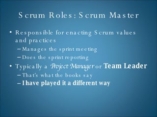 Scrum Roles: Scrum Master Responsible for enacting Scrum values and practices Manages the sprint meeting Does the sprint reporting Typically a  Project Manager  or  Team Leader That’s what the books say I have played it a different way 