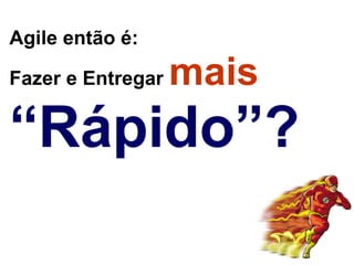 Agile então é:  

Fazer e Entregar   mais
“Rápido”?
 