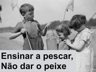 Ensinar a pescar,"
Não dar o peixe
 