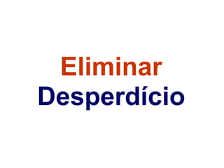 Eliminar
Desperdício
 