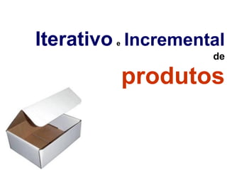  
Iterativo Incremental 
         e

                    de

             produtos
 