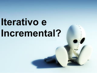 Iterativo e
Incremental?
 