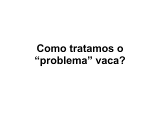 Como tratamos o
“problema” vaca?
 