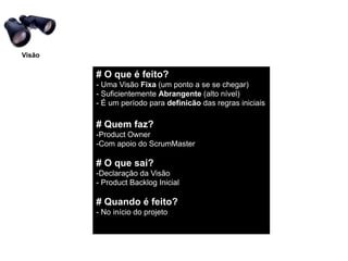 Visão

        # O que é feito?"
        - Uma Visão Fixa (um ponto a se se chegar)!
        - Suficientemente Abrangente (alto nível)!
        - É um período para definicão das regras iniciais!
        !
        # Quem faz?"
        -Product Owner!
        -Com apoio do ScrumMaster!
        !
        # O que sai?"
        -Declaração da Visão!
        - Product Backlog Inicial "
        !
        # Quando é feito?"
        - No início do projeto!
 