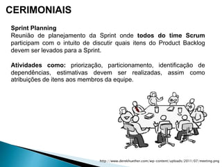 CERIMONIAIS
Sprint Planning
Reunião de planejamento da Sprint onde todos do time Scrum
participam com o intuito de discutir quais itens do Product Backlog
devem ser levados para a Sprint.
Atividades como: priorização, particionamento, identificação de
dependências, estimativas devem ser realizadas, assim como
atribuições de itens aos membros da equipe.
http://www.derekhuether.com/wp-content/uploads/2011/07/meeting.png
 