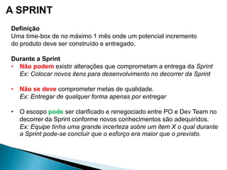 A SPRINT
Definição
Uma time-box de no máximo 1 mês onde um potencial incremento
do produto deve ser construído e entregado.
Durante a Sprint
• Não podem existir alterações que comprometam a entrega da Sprint
Ex: Colocar novos itens para desenvolvimento no decorrer da Sprint
• Não se deve comprometer metas de qualidade.
Ex: Entregar de qualquer forma apenas por entregar
• O escopo pode ser clarificado e renegociado entre PO e Dev Team no
decorrer da Sprint conforme novos conhecimentos são adequiridos.
Ex: Equipe tinha uma grande incerteza sobre um item X o qual durante
a Sprint pode-se concluir que o esforço era maior que o previsto.
 