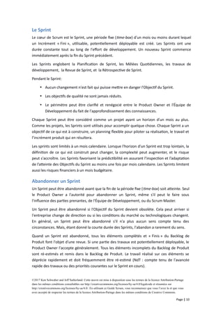 Le Sprint
Le cœur de Scrum est le Sprint, une période fixe (time-box) d'un mois ou moins durant lequel
un Incrément « Fini », utilisable, potentiellement déployable est créé. Les Sprints ont une
durée constante tout au long de l'effort de développement. Un nouveau Sprint commence
immédiatement après la fin du Sprint précédent.
Les Sprints englobent la Planification de Sprint, les Mêlées Quotidiennes, les travaux de
développement, la Revue de Sprint, et la Rétrospective de Sprint.
Pendant le Sprint:
 Aucun changement n'est fait qui puisse mettre en danger l'Objectif du Sprint.
 Les objectifs de qualité ne sont jamais réduits.
 Le périmètre peut être clarifié et renégocié entre le Product Owner et l'Équipe de
Développement du fait de l'approfondissement des connaissances.
Chaque Sprint peut être considéré comme un projet ayant un horizon d'un mois au plus.
Comme les projets, les Sprints sont utilisés pour accomplir quelque chose. Chaque Sprint a un
objectif de ce qui est à construire, un planning flexible pour piloter sa réalisation, le travail et
l’incrément produit qui en résultera.
Les sprints sont limités à un mois calendaire. Lorsque l'horizon d'un Sprint est trop lointain, la
définition de ce qui est construit peut changer, la complexité peut augmenter, et le risque
peut s'accroître. Les Sprints favorisent la prédictibilité en assurant l’inspection et l’adaptation
de l’atteinte des Objectifs du Sprint au moins une fois par mois calendaire. Les Sprints limitent
aussi les risques financiers à un mois budgétaire.
Abandonner un Sprint
Un Sprint peut être abandonné avant que la fin de la période fixe (time-box) soit atteinte. Seul
le Product Owner a l'autorité pour abandonner un Sprint, même s'il peut le faire sous
l'influence des parties prenantes, de l'Équipe de Développement, ou du Scrum Master.
Un Sprint peut être abandonné si l'Objectif du Sprint devient obsolète. Cela peut arriver si
l'entreprise change de direction ou si les conditions du marché ou technologiques changent.
En général, un Sprint peut être abandonné s'il n'a plus aucun sens compte tenu des
circonstances. Mais, étant donné la courte durée des Sprints, l'abandon a rarement du sens.
Quand un Sprint est abandonné, tous les éléments complétés et « Finis » du Backlog de
Produit font l'objet d'une revue. Si une partie des travaux est potentiellement déployable, le
Product Owner l'accepte généralement. Tous les éléments incomplets du Backlog de Produit
sont ré-estimés et remis dans le Backlog de Produit. Le travail réalisé sur ces éléments se
déprécie rapidement et doit fréquemment être ré-estimé (NdT : compte tenu de l'avancée
rapide des travaux ou des priorités courantes sur le Sprint en cours).
©2017 Ken Schwaber and Jeff Sutherland. Cette œuvre est mise à disposition sous les termes de la licence Attribution-Partage
dans les mêmes conditions consultables sur http://creativecommons.org/licenses/by-sa/4.0/legalcode et résumées sur
http://creativecommons.org/licenses/by-sa/4.0/. En utilisant ce Guide Scrum, vous reconnaissez que vous l’avez lu et que vous
avez accepté de respecter les termes de la licence Attribution-Partage dans les mêmes conditions de Creative Commons.
Page | 10
 