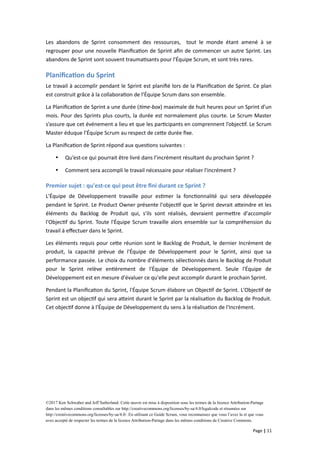 Les abandons de Sprint consomment des ressources, tout le monde étant amené à se
regrouper pour une nouvelle Planification de Sprint afin de commencer un autre Sprint. Les
abandons de Sprint sont souvent traumatisants pour l'Équipe Scrum, et sont très rares.
Planification du Sprint
Le travail à accomplir pendant le Sprint est planifié lors de la Planification de Sprint. Ce plan
est construit grâce à la collaboration de l’Équipe Scrum dans son ensemble.
La Planification de Sprint a une durée (time-box) maximale de huit heures pour un Sprint d’un
mois. Pour des Sprints plus courts, la durée est normalement plus courte. Le Scrum Master
s’assure que cet événement a lieu et que les participants en comprennent l’objectif. Le Scrum
Master éduque l’Équipe Scrum au respect de cette durée fixe.
La Planification de Sprint répond aux questions suivantes :
 Qu’est-ce qui pourrait être livré dans l’incrément résultant du prochain Sprint ?
 Comment sera accompli le travail nécessaire pour réaliser l'incrément ?
Premier sujet : qu'est-ce qui peut être fini durant ce Sprint ?
L'Équipe de Développement travaille pour estimer la fonctionnalité qui sera développée
pendant le Sprint. Le Product Owner présente l'objectif que le Sprint devrait atteindre et les
éléments du Backlog de Produit qui, s'ils sont réalisés, devraient permettre d'accomplir
l'Objectif du Sprint. Toute l'Équipe Scrum travaille alors ensemble sur la compréhension du
travail à effectuer dans le Sprint.
Les éléments requis pour cette réunion sont le Backlog de Produit, le dernier Incrément de
produit, la capacité prévue de l'Équipe de Développement pour le Sprint, ainsi que sa
performance passée. Le choix du nombre d'éléments sélectionnés dans le Backlog de Produit
pour le Sprint relève entièrement de l'Équipe de Développement. Seule l'Équipe de
Développement est en mesure d'évaluer ce qu'elle peut accomplir durant le prochain Sprint.
Pendant la Planification du Sprint, l'Équipe Scrum élabore un Objectif de Sprint. L'Objectif de
Sprint est un objectif qui sera atteint durant le Sprint par la réalisation du Backlog de Produit.
Cet objectif donne à l'Équipe de Développement du sens à la réalisation de l'Incrément.
©2017 Ken Schwaber and Jeff Sutherland. Cette œuvre est mise à disposition sous les termes de la licence Attribution-Partage
dans les mêmes conditions consultables sur http://creativecommons.org/licenses/by-sa/4.0/legalcode et résumées sur
http://creativecommons.org/licenses/by-sa/4.0/. En utilisant ce Guide Scrum, vous reconnaissez que vous l’avez lu et que vous
avez accepté de respecter les termes de la licence Attribution-Partage dans les mêmes conditions de Creative Commons.
Page | 11
 