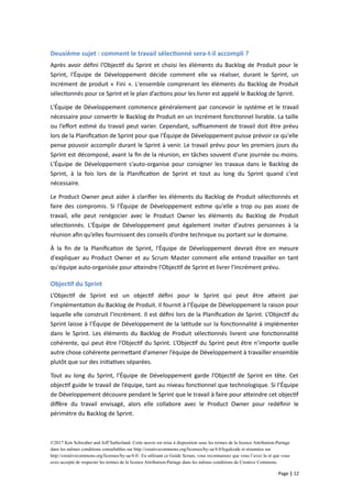 Deuxième sujet : comment le travail sélectionné sera-t-il accompli ?
Après avoir défini l’Objectif du Sprint et choisi les éléments du Backlog de Produit pour le
Sprint, l'Équipe de Développement décide comment elle va réaliser, durant le Sprint, un
Incrément de produit « Fini ». L'ensemble comprenant les éléments du Backlog de Produit
sélectionnés pour ce Sprint et le plan d’actions pour les livrer est appelé le Backlog de Sprint.
L'Équipe de Développement commence généralement par concevoir le système et le travail
nécessaire pour convertir le Backlog de Produit en un Incrément fonctionnel livrable. La taille
ou l’effort estimé du travail peut varier. Cependant, suffisamment de travail doit être prévu
lors de la Planification de Sprint pour que l'Équipe de Développement puisse prévoir ce qu'elle
pense pouvoir accomplir durant le Sprint à venir. Le travail prévu pour les premiers jours du
Sprint est décomposé, avant la fin de la réunion, en tâches souvent d'une journée ou moins.
L'Équipe de Développement s'auto-organise pour consigner les travaux dans le Backlog de
Sprint, à la fois lors de la Planification de Sprint et tout au long du Sprint quand c'est
nécessaire.
Le Product Owner peut aider à clarifier les éléments du Backlog de Produit sélectionnés et
faire des compromis. Si l'Équipe de Développement estime qu'elle a trop ou pas assez de
travail, elle peut renégocier avec le Product Owner les éléments du Backlog de Produit
sélectionnés. L'Équipe de Développement peut également inviter d'autres personnes à la
réunion afin qu’elles fournissent des conseils d’ordre technique ou portant sur le domaine.
À la fin de la Planification de Sprint, l'Équipe de Développement devrait être en mesure
d'expliquer au Product Owner et au Scrum Master comment elle entend travailler en tant
qu'équipe auto-organisée pour atteindre l'Objectif de Sprint et livrer l’Incrément prévu.
Objectif du Sprint
L’Objectif de Sprint est un objectif défini pour le Sprint qui peut être atteint par
l’implémentation du Backlog de Produit. Il fournit à l’Équipe de Développement la raison pour
laquelle elle construit l’Incrément. Il est défini lors de la Planification de Sprint. L’Objectif du
Sprint laisse à l’Équipe de Développement de la latitude sur la fonctionnalité à implémenter
dans le Sprint. Les éléments du Backlog de Produit sélectionnés livrent une fonctionnalité
cohérente, qui peut être l’Objectif du Sprint. L’Objectif du Sprint peut être n’importe quelle
autre chose cohérente permettant d'amener l’équipe de Développement à travailler ensemble
plutôt que sur des initiatives séparées.
Tout au long du Sprint, l’Équipe de Développement garde l’Objectif de Sprint en tête. Cet
objectif guide le travail de l’équipe, tant au niveau fonctionnel que technologique. Si l’Équipe
de Développement découvre pendant le Sprint que le travail à faire pour atteindre cet objectif
diffère du travail envisagé, alors elle collabore avec le Product Owner pour redéfinir le
périmètre du Backlog de Sprint.
©2017 Ken Schwaber and Jeff Sutherland. Cette œuvre est mise à disposition sous les termes de la licence Attribution-Partage
dans les mêmes conditions consultables sur http://creativecommons.org/licenses/by-sa/4.0/legalcode et résumées sur
http://creativecommons.org/licenses/by-sa/4.0/. En utilisant ce Guide Scrum, vous reconnaissez que vous l’avez lu et que vous
avez accepté de respecter les termes de la licence Attribution-Partage dans les mêmes conditions de Creative Commons.
Page | 12
 