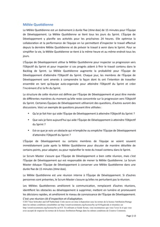 Mêlée Quotidienne
La Mêlée Quotidienne est un événement à durée fixe (time-box) de 15 minutes pour l’Équipe
de Développement. La Mêlée Quotidienne se tient tous les jours du Sprint. L’Équipe de
Développement y planifie ses activités pour les prochaines 24 heures. Elle optimise la
collaboration et la performance de l’équipe en lui permettant d’inspecter le travail effectué
depuis la dernière Mêlée Quotidienne et de prévoir le travail à venir dans le Sprint. Pour se
simplifier la vie, la Mêlée Quotidienne se tient à la même heure et au même endroit tous les
jours.
L’Équipe de Développement utilise la Mêlée Quotidienne pour inspecter sa progression vers
l’Objectif du Sprint et pour inspecter si ces progrès aident à finir le travail contenu dans le
Backlog de Sprint. La Mêlée Quotidienne augmente la probabilité pour l’Équipe de
Développement d’atteindre l’Objectif du Sprint. Chaque jour, les membres de l’Équipe de
Développement sont amenés à comprendre la façon dont ils ont l’intention de travailler
ensemble en tant qu’équipe auto-organisée pour atteindre l’Objectif du Sprint et créer
l’incrément d’ici la fin du Sprint.
La structure de cette réunion est définie par l’Équipe de Développement et peut être menée
de différentes manières du moment qu’elle reste concentrée sur la progression vers l’Objectif
du Sprint. Certaines Équipes de Développement utiliseront des questions, d’autres auront des
discussions. Voici un exemple de questions pouvant être utilisées :
 Qu’ai-je fait hier qui aide l’Équipe de Développement à atteindre l’Objectif du Sprint ?
 Que vais-je faire aujourd’hui qui aide l’Équipe de Développement à atteindre l’Objectif
du Sprint ?
 Est-ce que je vois un obstacle qui m’empêche ou empêche l’Équipe de Développement
d’atteindre l’Objectif du Sprint ?
L’Équipe de Développement ou certains membres de l’équipe se voient souvent
immédiatement juste après la Mêlée Quotidienne pour discuter de manière détaillée de
certains points, pour adapter, ou pour replanifier le reste du travail contenu dans le Sprint.
Le Scrum Master s’assure que l’Équipe de Développement a bien cette réunion, mais c’est
l’Équipe de Développement qui est responsable de mener la Mêlée Quotidienne. Le Scrum
Master éduque l’Équipe de Développement à conserver une Mêlée Quotidienne dans une
durée fixe de 15 minutes (time-box).
La Mêlée Quotidienne est une réunion interne à l’Équipe de Développement. Si d’autres
personnes sont présentes, le Scrum Master s’assure qu’elles ne perturbent pas la réunion.
Les Mêlées Quotidiennes améliorent la communication, remplacent d’autres réunions,
identifient les obstacles au développement à supprimer, mettent en lumière et promeuvent
les décisions rapides, et améliorent le niveau de connaissance de l’Équipe de Développement.
C’est une réunion clé d’inspection et d’adaptation.
©2017 Ken Schwaber and Jeff Sutherland. Cette œuvre est mise à disposition sous les termes de la licence Attribution-Partage
dans les mêmes conditions consultables sur http://creativecommons.org/licenses/by-sa/4.0/legalcode et résumées sur
http://creativecommons.org/licenses/by-sa/4.0/. En utilisant ce Guide Scrum, vous reconnaissez que vous l’avez lu et que vous
avez accepté de respecter les termes de la licence Attribution-Partage dans les mêmes conditions de Creative Commons.
Page | 13
 