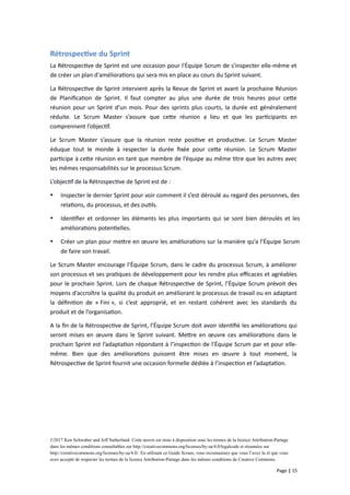 Rétrospective du Sprint
La Rétrospective de Sprint est une occasion pour l'Équipe Scrum de s'inspecter elle-même et
de créer un plan d'améliorations qui sera mis en place au cours du Sprint suivant.
La Rétrospective de Sprint intervient après la Revue de Sprint et avant la prochaine Réunion
de Planification de Sprint. Il faut compter au plus une durée de trois heures pour cette
réunion pour un Sprint d’un mois. Pour des sprints plus courts, la durée est généralement
réduite. Le Scrum Master s’assure que cette réunion a lieu et que les participants en
comprennent l’objectif.
Le Scrum Master s’assure que la réunion reste positive et productive. Le Scrum Master
éduque tout le monde à respecter la durée fixée pour cette réunion. Le Scrum Master
participe à cette réunion en tant que membre de l’équipe au même titre que les autres avec
les mêmes responsabilités sur le processus Scrum.
L’objectif de la Rétrospective de Sprint est de :
 Inspecter le dernier Sprint pour voir comment il s’est déroulé au regard des personnes, des
relations, du processus, et des outils.
 Identifier et ordonner les éléments les plus importants qui se sont bien déroulés et les
améliorations potentielles.
 Créer un plan pour mettre en œuvre les améliorations sur la manière qu’a l’Équipe Scrum
de faire son travail.
Le Scrum Master encourage l’Équipe Scrum, dans le cadre du processus Scrum, à améliorer
son processus et ses pratiques de développement pour les rendre plus efficaces et agréables
pour le prochain Sprint. Lors de chaque Rétrospective de Sprint, l’Équipe Scrum prévoit des
moyens d’accroître la qualité du produit en améliorant le processus de travail ou en adaptant
la définition de « Fini », si c’est approprié, et en restant cohérent avec les standards du
produit et de l’organisation.
A la fin de la Rétrospective de Sprint, l’Équipe Scrum doit avoir identifié les améliorations qui
seront mises en œuvre dans le Sprint suivant. Mettre en œuvre ces améliorations dans le
prochain Sprint est l’adaptation répondant à l’inspection de l’Équipe Scrum par et pour elle-
même. Bien que des améliorations puissent être mises en œuvre à tout moment, la
Rétrospective de Sprint fournit une occasion formelle dédiée à l’inspection et l’adaptation.
©2017 Ken Schwaber and Jeff Sutherland. Cette œuvre est mise à disposition sous les termes de la licence Attribution-Partage
dans les mêmes conditions consultables sur http://creativecommons.org/licenses/by-sa/4.0/legalcode et résumées sur
http://creativecommons.org/licenses/by-sa/4.0/. En utilisant ce Guide Scrum, vous reconnaissez que vous l’avez lu et que vous
avez accepté de respecter les termes de la licence Attribution-Partage dans les mêmes conditions de Creative Commons.
Page | 15
 