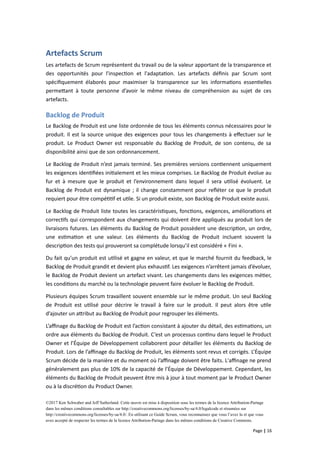 Artefacts Scrum
Les artefacts de Scrum représentent du travail ou de la valeur apportant de la transparence et
des opportunités pour l'inspection et l'adaptation. Les artefacts définis par Scrum sont
spécifiquement élaborés pour maximiser la transparence sur les informations essentielles
permettant à toute personne d’avoir le même niveau de compréhension au sujet de ces
artefacts.
Backlog de Produit
Le Backlog de Produit est une liste ordonnée de tous les éléments connus nécessaires pour le
produit. Il est la source unique des exigences pour tous les changements à effectuer sur le
produit. Le Product Owner est responsable du Backlog de Produit, de son contenu, de sa
disponibilité ainsi que de son ordonnancement.
Le Backlog de Produit n’est jamais terminé. Ses premières versions contiennent uniquement
les exigences identifiées initialement et les mieux comprises. Le Backlog de Produit évolue au
fur et à mesure que le produit et l’environnement dans lequel il sera utilisé évoluent. Le
Backlog de Produit est dynamique ; il change constamment pour refléter ce que le produit
requiert pour être compétitif et utile. Si un produit existe, son Backlog de Produit existe aussi.
Le Backlog de Produit liste toutes les caractéristiques, fonctions, exigences, améliorations et
correctifs qui correspondent aux changements qui doivent être appliqués au produit lors de
livraisons futures. Les éléments du Backlog de Produit possèdent une description, un ordre,
une estimation et une valeur. Les éléments du Backlog de Produit incluent souvent la
description des tests qui prouveront sa complétude lorsqu’il est considéré « Fini ».
Du fait qu’un produit est utilisé et gagne en valeur, et que le marché fournit du feedback, le
Backlog de Produit grandit et devient plus exhaustif. Les exigences n’arrêtent jamais d’évoluer,
le Backlog de Produit devient un artefact vivant. Les changements dans les exigences métier,
les conditions du marché ou la technologie peuvent faire évoluer le Backlog de Produit.
Plusieurs équipes Scrum travaillent souvent ensemble sur le même produit. Un seul Backlog
de Produit est utilisé pour décrire le travail à faire sur le produit. Il peut alors être utile
d’ajouter un attribut au Backlog de Produit pour regrouper les éléments.
L’affinage du Backlog de Produit est l’action consistant à ajouter du détail, des estimations, un
ordre aux éléments du Backlog de Produit. C’est un processus continu dans lequel le Product
Owner et l’Équipe de Développement collaborent pour détailler les éléments du Backlog de
Produit. Lors de l’affinage du Backlog de Produit, les éléments sont revus et corrigés. L’Équipe
Scrum décide de la manière et du moment où l’affinage doivent être faits. L'affinage ne prend
généralement pas plus de 10% de la capacité de l’Équipe de Développement. Cependant, les
éléments du Backlog de Produit peuvent être mis à jour à tout moment par le Product Owner
ou à la discrétion du Product Owner.
©2017 Ken Schwaber and Jeff Sutherland. Cette œuvre est mise à disposition sous les termes de la licence Attribution-Partage
dans les mêmes conditions consultables sur http://creativecommons.org/licenses/by-sa/4.0/legalcode et résumées sur
http://creativecommons.org/licenses/by-sa/4.0/. En utilisant ce Guide Scrum, vous reconnaissez que vous l’avez lu et que vous
avez accepté de respecter les termes de la licence Attribution-Partage dans les mêmes conditions de Creative Commons.
Page | 16
 