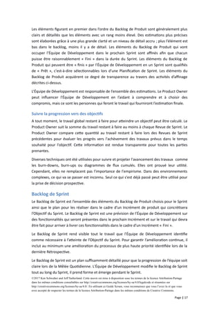 Les éléments figurant en premier dans l’ordre du Backlog de Produit sont généralement plus
clairs et détaillés que les éléments avec un rang moins élevé. Des estimations plus précises
sont élaborées grâce à une plus grande clarté et un niveau de détail accru ; plus l'élément est
bas dans le backlog, moins il y a de détail. Les éléments du Backlog de Produit qui vont
occuper l’Équipe de Développement dans le prochain Sprint sont affinés afin que chacun
puisse être raisonnablement « Fini » dans la durée du Sprint. Les éléments du Backlog de
Produit qui peuvent être « finis » par l’Équipe de Développement en un Sprint sont qualifiés
de « Prêt », c'est-à-dire sélectionnables lors d'une Planification de Sprint. Les éléments du
Backlog de Produit acquièrent ce degré de transparence au travers des activités d’affinage
décrites ci-dessus.
L’Équipe de Développement est responsable de l’ensemble des estimations. Le Product Owner
peut influencer l’Équipe de Développement en l’aidant à comprendre et à choisir des
compromis, mais ce sont les personnes qui feront le travail qui fourniront l’estimation finale.
Suivre la progression vers des objectifs
A tout moment, le travail global restant à faire pour atteindre un objectif peut être calculé. Le
Product Owner suit la somme du travail restant à faire au moins à chaque Revue de Sprint. Le
Product Owner compare cette quantité au travail restant à faire lors des Revues de Sprint
précédentes pour évaluer les progrès vers l'achèvement des travaux prévus dans le temps
souhaité pour l'objectif. Cette information est rendue transparente pour toutes les parties
prenantes.
Diverses techniques ont été utilisées pour suivre et projeter l'avancement des travaux comme
les burn-downs, burn-ups ou diagrammes de flux cumulés. Elles ont prouvé leur utilité.
Cependant, elles ne remplacent pas l'importance de l'empirisme. Dans des environnements
complexes, ce qui va se passer est inconnu. Seul ce qui s'est déjà passé peut être utilisé pour
la prise de décision prospective.
Backlog de Sprint
Le Backlog de Sprint est l’ensemble des éléments du Backlog de Produit choisis pour le Sprint
ainsi que le plan pour les réaliser dans le cadre d’un Incrément de produit qui concrétisera
l’Objectif du Sprint. Le Backlog de Sprint est une prévision de l’Équipe de Développement sur
des fonctionnalités qui seront présentes dans le prochain Incrément et sur le travail qui devra
être fait pour arriver à livrer ces fonctionnalités dans le cadre d’un Incrément « Fini ».
Le Backlog de Sprint rend visible tout le travail que l’Équipe de Développement identifie
comme nécessaire à l’atteinte de l’Objectif du Sprint. Pour garantir l’amélioration continue, il
inclut au minimum une amélioration du processus de plus haute priorité identifiée lors de la
dernière Rétrospective.
Le Backlog de Sprint est un plan suffisamment détaillé pour que la progression de l’équipe soit
claire lors de la Mêlée Quotidienne. L'Équipe de Développement modifie le Backlog de Sprint
tout au long du Sprint, il prend forme et émerge pendant le Sprint.
©2017 Ken Schwaber and Jeff Sutherland. Cette œuvre est mise à disposition sous les termes de la licence Attribution-Partage
dans les mêmes conditions consultables sur http://creativecommons.org/licenses/by-sa/4.0/legalcode et résumées sur
http://creativecommons.org/licenses/by-sa/4.0/. En utilisant ce Guide Scrum, vous reconnaissez que vous l’avez lu et que vous
avez accepté de respecter les termes de la licence Attribution-Partage dans les mêmes conditions de Creative Commons.
Page | 17
 