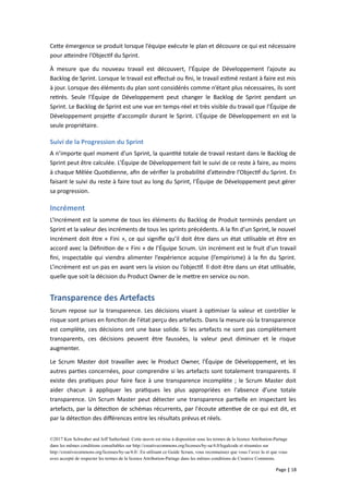 Cette émergence se produit lorsque l’équipe exécute le plan et découvre ce qui est nécessaire
pour atteindre l’Objectif du Sprint.
À mesure que du nouveau travail est découvert, l’Équipe de Développement l’ajoute au
Backlog de Sprint. Lorsque le travail est effectué ou fini, le travail estimé restant à faire est mis
à jour. Lorsque des éléments du plan sont considérés comme n’étant plus nécessaires, ils sont
retirés. Seule l’Équipe de Développement peut changer le Backlog de Sprint pendant un
Sprint. Le Backlog de Sprint est une vue en temps-réel et très visible du travail que l’Équipe de
Développement projette d'accomplir durant le Sprint. L’Équipe de Développement en est la
seule propriétaire.
Suivi de la Progression du Sprint
A n’importe quel moment d’un Sprint, la quantité totale de travail restant dans le Backlog de
Sprint peut être calculée. L’Équipe de Développement fait le suivi de ce reste à faire, au moins
à chaque Mêlée Quotidienne, afin de vérifier la probabilité d’atteindre l’Objectif du Sprint. En
faisant le suivi du reste à faire tout au long du Sprint, l’Équipe de Développement peut gérer
sa progression.
Incrément
L’Incrément est la somme de tous les éléments du Backlog de Produit terminés pendant un
Sprint et la valeur des incréments de tous les sprints précédents. A la fin d’un Sprint, le nouvel
Incrément doit être « Fini », ce qui signifie qu’il doit être dans un état utilisable et être en
accord avec la Définition de « Fini » de l’Équipe Scrum. Un incrément est le fruit d’un travail
fini, inspectable qui viendra alimenter l’expérience acquise (l’empirisme) à la fin du Sprint.
L’incrément est un pas en avant vers la vision ou l’objectif. Il doit être dans un état utilisable,
quelle que soit la décision du Product Owner de le mettre en service ou non.
Transparence des Artefacts
Scrum repose sur la transparence. Les décisions visant à optimiser la valeur et contrôler le
risque sont prises en fonction de l'état perçu des artefacts. Dans la mesure où la transparence
est complète, ces décisions ont une base solide. Si les artefacts ne sont pas complètement
transparents, ces décisions peuvent être faussées, la valeur peut diminuer et le risque
augmenter.
Le Scrum Master doit travailler avec le Product Owner, l'Équipe de Développement, et les
autres parties concernées, pour comprendre si les artefacts sont totalement transparents. Il
existe des pratiques pour faire face à une transparence incomplète ; le Scrum Master doit
aider chacun à appliquer les pratiques les plus appropriées en l'absence d’une totale
transparence. Un Scrum Master peut détecter une transparence partielle en inspectant les
artefacts, par la détection de schémas récurrents, par l'écoute attentive de ce qui est dit, et
par la détection des différences entre les résultats prévus et réels.
©2017 Ken Schwaber and Jeff Sutherland. Cette œuvre est mise à disposition sous les termes de la licence Attribution-Partage
dans les mêmes conditions consultables sur http://creativecommons.org/licenses/by-sa/4.0/legalcode et résumées sur
http://creativecommons.org/licenses/by-sa/4.0/. En utilisant ce Guide Scrum, vous reconnaissez que vous l’avez lu et que vous
avez accepté de respecter les termes de la licence Attribution-Partage dans les mêmes conditions de Creative Commons.
Page | 18
 