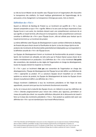 Le rôle du Scrum Master est de travailler avec l'Équipe Scrum et l'organisation afin d'accroître
la transparence des artefacts. Ce travail implique généralement de l’apprentissage, de la
persuasion, et du changement. La transparence n’émerge pas seule, c’est un chemin.
Définition de « Fini »
Quand un élément de Backlog de Produit ou un Incrément est qualifié de « Fini », tous
doivent comprendre ce que « Fini » signifie. Même si le sens varie de façon importante d’une
Équipe Scrum à une autre, les membres doivent avoir une compréhension commune de ce
que signifie un travail terminé, afin d’assurer la transparence. Cette compréhension commune
constitue la définition de « Fini » pour l’Équipe Scrum ; elle est utilisée pour évaluer que le
travail est terminé sur un Incrément de produit.
La même définition aide l’Équipe de Développement à savoir combien d’éléments du Backlog
de Produit elle peut choisir durant la Planification du Sprint. Le but de chaque Sprint est de
produire des Incréments de fonctionnalités potentiellement déployables qui correspondent à
la définition actuelle de « Fini » de l’Équipe Scrum.
Les Équipes de Développement livrent un Incrément de fonctionnalités de produit à chaque
Sprint. Cet Incrément est utilisable, de telle sorte que le Product Owner puisse choisir de le
mettre immédiatement en production. Si la Définition de « Fini » d’un Incrément fait partie
des conventions, des standards ou des règles de l’organisation en charge du développement,
toutes les équipes doivent la respecter au minimum.
Si « Fini » pour un Incrément n’est pas une convention de l’organisation en charge des
développements, l’Équipe de Développement de l’Équipe Scrum doit définir une Définition de
« Fini » appropriée au produit. S’il y a plusieurs équipes Scrum travaillant sur un même
système ou version de produit, les Équipes de Développement de toutes les Équipes Scrum
doivent mutuellement définir une définition de « Fini ».
Chaque Incrément s’additionne à tous les incréments précédents et fait l’objet de tests
approfondis, assurant ainsi que tous les Incréments fonctionnent ensemble.
Au fur et à mesure de la maturité des Équipes Scrum, on s’attend à ce que leur définition de
« Fini » s’étende progressivement pour inclure des critères plus rigoureux, permettant un
niveau de qualité plus élevé. Les nouvelles définitions découlent de la découverte de travail à
faire sur la base des incréments précédents « Finis ». Tout produit ou système doit avoir une
définition de « Fini » qui est standard pour tout travail effectué dessus.
©2017 Ken Schwaber and Jeff Sutherland. Cette œuvre est mise à disposition sous les termes de la licence Attribution-Partage
dans les mêmes conditions consultables sur http://creativecommons.org/licenses/by-sa/4.0/legalcode et résumées sur
http://creativecommons.org/licenses/by-sa/4.0/. En utilisant ce Guide Scrum, vous reconnaissez que vous l’avez lu et que vous
avez accepté de respecter les termes de la licence Attribution-Partage dans les mêmes conditions de Creative Commons.
Page | 19
 