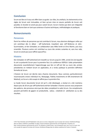 Conclusion
Scrum est libre et il vous est offert dans ce guide. Les rôles, les artefacts, les évènements et les
règles de Scrum sont immuables, et bien qu'une mise en œuvre partielle de Scrum soit
possible, le résultat ne serait pas pour autant Scrum. Scrum n'existe que dans son intégralité
et fonctionne bien en tant que conteneur d'autres techniques, méthodologies et pratiques.
Remerciements
Personnes
Parmi les milliers de personnes qui ont contribué à Scrum, nous devrions distinguer celles qui
ont contribué dès le début : Jeff Sutherland, travaillant avec Jeff McKenna et John
Scumniotales, et Ken Schwaber, en collaboration avec Mike Smith et Chris Martin, puis tous
ensemble. Plusieurs autres ont contribué au cours des années suivantes et, sans leur aide,
Scrum ne serait pas aussi raffiné aujourd'hui.
Histoire
Ken Schwaber et Jeff Sutherland ont travaillé sur Scrum jusqu’en 1995, année lors de laquelle
ils ont co-présenté Scrum pour la première fois à la conférence OOPSLA. Cette présentation
documente essentiellement l'apprentissage que Ken et Jeff ont fait au cours des années
précédentes en mettant Scrum en application, et a rendu publique la première définition
formelle de Scrum.
L'histoire de Scrum est décrite dans d’autres documents. Nous sommes particulièrement
reconnaissants envers Individual Inc, Newspage, Fidelity Investments et IDX (maintenant GE
Medical), où Scrum a été essayé et raffiné pour la première fois.
Le Guide Scrum documente Scrum tel qu’il a été développé, a évolué et a été maintenu
depuis plus de 20 ans par Jeff Sutherland and Ken Schwaber. D’autres sources vous proposent
des patterns, des processus ainsi que des idées complétant le cadre Scrum. Ces compléments
peuvent permettre de gagner en productivité, valeur, créativité et satisfaction au vu des
résultats.
©2017 Ken Schwaber and Jeff Sutherland. Cette œuvre est mise à disposition sous les termes de la licence Attribution-Partage
dans les mêmes conditions consultables sur http://creativecommons.org/licenses/by-sa/4.0/legalcode et résumées sur
http://creativecommons.org/licenses/by-sa/4.0/. En utilisant ce Guide Scrum, vous reconnaissez que vous l’avez lu et que vous
avez accepté de respecter les termes de la licence Attribution-Partage dans les mêmes conditions de Creative Commons.
Page | 20
 
