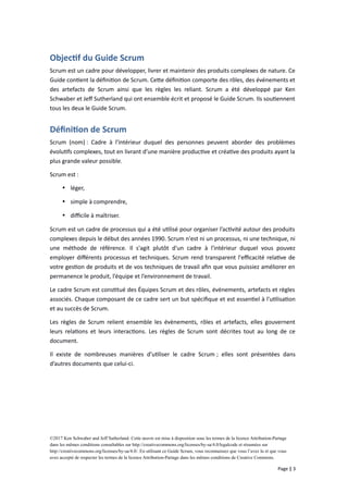 Objectif du Guide Scrum
Scrum est un cadre pour développer, livrer et maintenir des produits complexes de nature. Ce
Guide contient la définition de Scrum. Cette définition comporte des rôles, des événements et
des artefacts de Scrum ainsi que les règles les reliant. Scrum a été développé par Ken
Schwaber et Jeff Sutherland qui ont ensemble écrit et proposé le Guide Scrum. Ils soutiennent
tous les deux le Guide Scrum.
Définition de Scrum
Scrum (nom) : Cadre à l'intérieur duquel des personnes peuvent aborder des problèmes
évolutifs complexes, tout en livrant d’une manière productive et créative des produits ayant la
plus grande valeur possible.
Scrum est :
 léger,
 simple à comprendre,
 difficile à maîtriser.
Scrum est un cadre de processus qui a été utilisé pour organiser l’activité autour des produits
complexes depuis le début des années 1990. Scrum n'est ni un processus, ni une technique, ni
une méthode de référence. Il s'agit plutôt d'un cadre à l'intérieur duquel vous pouvez
employer différents processus et techniques. Scrum rend transparent l'efficacité relative de
votre gestion de produits et de vos techniques de travail afin que vous puissiez améliorer en
permanence le produit, l’équipe et l’environnement de travail.
Le cadre Scrum est constitué des Équipes Scrum et des rôles, évènements, artefacts et règles
associés. Chaque composant de ce cadre sert un but spécifique et est essentiel à l'utilisation
et au succès de Scrum.
Les règles de Scrum relient ensemble les évènements, rôles et artefacts, elles gouvernent
leurs relations et leurs interactions. Les règles de Scrum sont décrites tout au long de ce
document.
Il existe de nombreuses manières d’utiliser le cadre Scrum ; elles sont présentées dans
d’autres documents que celui-ci.
©2017 Ken Schwaber and Jeff Sutherland. Cette œuvre est mise à disposition sous les termes de la licence Attribution-Partage
dans les mêmes conditions consultables sur http://creativecommons.org/licenses/by-sa/4.0/legalcode et résumées sur
http://creativecommons.org/licenses/by-sa/4.0/. En utilisant ce Guide Scrum, vous reconnaissez que vous l’avez lu et que vous
avez accepté de respecter les termes de la licence Attribution-Partage dans les mêmes conditions de Creative Commons.
Page | 3
 