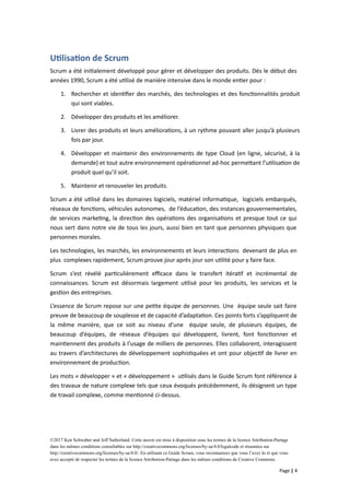 Utilisation de Scrum
Scrum a été initialement développé pour gérer et développer des produits. Dès le début des
années 1990, Scrum a été utilisé de manière intensive dans le monde entier pour :
1. Rechercher et identifier des marchés, des technologies et des fonctionnalités produit
qui sont viables.
2. Développer des produits et les améliorer.
3. Livrer des produits et leurs améliorations, à un rythme pouvant aller jusqu’à plusieurs
fois par jour.
4. Développer et maintenir des environnements de type Cloud (en ligne, sécurisé, à la
demande) et tout autre environnement opérationnel ad-hoc permettant l’utilisation de
produit quel qu’il soit.
5. Maintenir et renouveler les produits.
Scrum a été utilisé dans les domaines logiciels, matériel informatique, logiciels embarqués,
réseaux de fonctions, véhicules autonomes, de l’éducation, des instances gouvernementales,
de services marketing, la direction des opérations des organisations et presque tout ce qui
nous sert dans notre vie de tous les jours, aussi bien en tant que personnes physiques que
personnes morales.
Les technologies, les marchés, les environnements et leurs interactions devenant de plus en
plus complexes rapidement, Scrum prouve jour après jour son utilité pour y faire face.
Scrum s’est révélé particulièrement efficace dans le transfert itératif et incrémental de
connaissances. Scrum est désormais largement utilisé pour les produits, les services et la
gestion des entreprises.
L’essence de Scrum repose sur une petite équipe de personnes. Une équipe seule sait faire
preuve de beaucoup de souplesse et de capacité d’adaptation. Ces points forts s’appliquent de
la même manière, que ce soit au niveau d’une équipe seule, de plusieurs équipes, de
beaucoup d’équipes, de réseaux d’équipes qui développent, livrent, font fonctionner et
maintiennent des produits à l’usage de milliers de personnes. Elles collaborent, interagissent
au travers d’architectures de développement sophistiquées et ont pour objectif de livrer en
environnement de production.
Les mots « développer » et « développement » utilisés dans le Guide Scrum font référence à
des travaux de nature complexe tels que ceux évoqués précédemment, ils désignent un type
de travail complexe, comme mentionné ci-dessus.
©2017 Ken Schwaber and Jeff Sutherland. Cette œuvre est mise à disposition sous les termes de la licence Attribution-Partage
dans les mêmes conditions consultables sur http://creativecommons.org/licenses/by-sa/4.0/legalcode et résumées sur
http://creativecommons.org/licenses/by-sa/4.0/. En utilisant ce Guide Scrum, vous reconnaissez que vous l’avez lu et que vous
avez accepté de respecter les termes de la licence Attribution-Partage dans les mêmes conditions de Creative Commons.
Page | 4
 