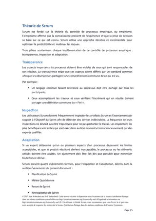 Théorie de Scrum
Scrum est fondé sur la théorie du contrôle de processus empirique, ou empirisme.
L'empirisme affirme que la connaissance provient de l'expérience et que la prise de décision
se base sur ce qui est connu. Scrum utilise une approche itérative et incrémentale pour
optimiser la prédictibilité et maîtriser les risques.
Trois piliers soutiennent chaque implémentation de ce contrôle de processus empirique :
transparence, inspection et adaptation.
Transparence
Les aspects importants du processus doivent être visibles de ceux qui sont responsables de
son résultat. La transparence exige que ces aspects soient définis par un standard commun
afin que les observateurs partagent une compréhension commune de ce qui est vu.
Par exemple :
 Un langage commun faisant référence au processus doit être partagé par tous les
participants.
 Ceux accomplissant les travaux et ceux vérifiant l’incrément qui en résulte doivent
partager une définition commune du « Fini ».
Inspection
Les utilisateurs Scrum doivent fréquemment inspecter les artefacts Scrum et l’avancement par
rapport à l'Objectif du Sprint afin de détecter des dérives indésirables. La fréquence de leurs
inspections ne devrait pas être trop élevée pour ne pas perturber le travail. Les inspections les
plus bénéfiques sont celles qui sont exécutées au bon moment et consciencieusement par des
experts qualifiés.
Adaptation
Si un expert détermine qu'un ou plusieurs aspects d'un processus dépassent les limites
acceptables, et que le produit résultant devient inacceptable, le processus ou les éléments
utilisés doivent être ajustés. Un ajustement doit être fait dès que possible pour minimiser
toute future dérive.
Scrum prescrit quatre évènements formels, pour l'inspection et l'adaptation, décrits dans la
section Évènements du présent document :
 Planification de Sprint
 Mêlée Quotidienne
 Revue de Sprint
 Rétrospective de Sprint
©2017 Ken Schwaber and Jeff Sutherland. Cette œuvre est mise à disposition sous les termes de la licence Attribution-Partage
dans les mêmes conditions consultables sur http://creativecommons.org/licenses/by-sa/4.0/legalcode et résumées sur
http://creativecommons.org/licenses/by-sa/4.0/. En utilisant ce Guide Scrum, vous reconnaissez que vous l’avez lu et que vous
avez accepté de respecter les termes de la licence Attribution-Partage dans les mêmes conditions de Creative Commons.
Page | 5
 