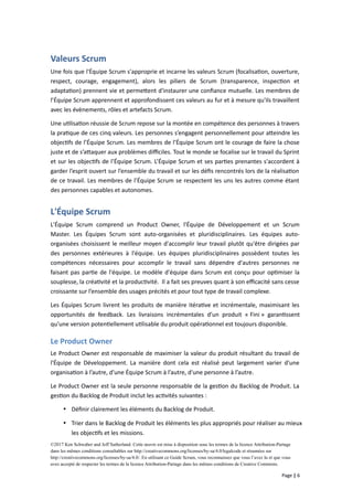 Valeurs Scrum
Une fois que l'Équipe Scrum s'approprie et incarne les valeurs Scrum (focalisation, ouverture,
respect, courage, engagement), alors les piliers de Scrum (transparence, inspection et
adaptation) prennent vie et permettent d'instaurer une confiance mutuelle. Les membres de
l’Équipe Scrum apprennent et approfondissent ces valeurs au fur et à mesure qu'ils travaillent
avec les évènements, rôles et artefacts Scrum.
Une utilisation réussie de Scrum repose sur la montée en compétence des personnes à travers
la pratique de ces cinq valeurs. Les personnes s’engagent personnellement pour atteindre les
objectifs de l’Équipe Scrum. Les membres de l’Équipe Scrum ont le courage de faire la chose
juste et de s’attaquer aux problèmes difficiles. Tout le monde se focalise sur le travail du Sprint
et sur les objectifs de l’Équipe Scrum. L’Équipe Scrum et ses parties prenantes s'accordent à
garder l’esprit ouvert sur l’ensemble du travail et sur les défis rencontrés lors de la réalisation
de ce travail. Les membres de l’Équipe Scrum se respectent les uns les autres comme étant
des personnes capables et autonomes.
L'Équipe Scrum
L'Équipe Scrum comprend un Product Owner, l'Équipe de Développement et un Scrum
Master. Les Équipes Scrum sont auto-organisées et pluridisciplinaires. Les équipes auto-
organisées choisissent le meilleur moyen d'accomplir leur travail plutôt qu'être dirigées par
des personnes extérieures à l'équipe. Les équipes pluridisciplinaires possèdent toutes les
compétences nécessaires pour accomplir le travail sans dépendre d'autres personnes ne
faisant pas partie de l'équipe. Le modèle d'équipe dans Scrum est conçu pour optimiser la
souplesse, la créativité et la productivité. Il a fait ses preuves quant à son efficacité sans cesse
croissante sur l’ensemble des usages précités et pour tout type de travail complexe.
Les Équipes Scrum livrent les produits de manière itérative et incrémentale, maximisant les
opportunités de feedback. Les livraisons incrémentales d’un produit « Fini » garantissent
qu'une version potentiellement utilisable du produit opérationnel est toujours disponible.
Le Product Owner
Le Product Owner est responsable de maximiser la valeur du produit résultant du travail de
l'Équipe de Développement. La manière dont cela est réalisé peut largement varier d'une
organisation à l’autre, d'une Équipe Scrum à l’autre, d'une personne à l’autre.
Le Product Owner est la seule personne responsable de la gestion du Backlog de Produit. La
gestion du Backlog de Produit inclut les activités suivantes :
 Définir clairement les éléments du Backlog de Produit.
 Trier dans le Backlog de Produit les éléments les plus appropriés pour réaliser au mieux
les objectifs et les missions.
©2017 Ken Schwaber and Jeff Sutherland. Cette œuvre est mise à disposition sous les termes de la licence Attribution-Partage
dans les mêmes conditions consultables sur http://creativecommons.org/licenses/by-sa/4.0/legalcode et résumées sur
http://creativecommons.org/licenses/by-sa/4.0/. En utilisant ce Guide Scrum, vous reconnaissez que vous l’avez lu et que vous
avez accepté de respecter les termes de la licence Attribution-Partage dans les mêmes conditions de Creative Commons.
Page | 6
 