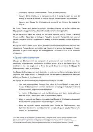  Optimiser la valeur du travail réalisé par l'Équipe de Développement.
 S'assurer de la visibilité, de la transparence, et de la compréhension par tous du
Backlog de Produit, et montrer ce sur quoi l'Équipe Scrum travaillera prochainement.
 S'assurer que l'Équipe de Développement comprend les éléments du Backlog de
Produit.
Le Product Owner peut réaliser les activités indiquées ci-dessus, ou les faire réaliser par
l'Équipe de Développement. Toutefois, le Product Owner en reste responsable.
Le rôle de Product Owner est incarné par une seule personne, pas un comité. Le Product
Owner peut faire figurer dans le Backlog de Produit les demandes d'un comité, mais ceux qui
veulent changer la priorité d'un élément du Backlog de Produit doivent s'adresser au Product
Owner.
Pour que le Product Owner puisse réussir, toute l'organisation doit respecter ses décisions. Les
décisions du Product Owner sont visibles par l'ordre et le contenu du Backlog de Produit.
Personne ne peut forcer l'Équipe de Développement à travailler sur un autre ensemble
d'exigences.
L'Équipe de Développement
L'Équipe de Développement est composée de professionnels qui travaillent pour livrer
l’incrément potentiellement déployable d’un produit « Fini » à la fin de chaque Sprint. Un
incrément « Fini » est exigé pour la Revue de Sprint. Seuls les membres de l'Équipe de
Développement créent un incrément.
Les Équipes de Développement sont structurées et soutenues par l'organisation pour gérer et
organiser leur propre travail. La synergie qui en résulte optimise l'efficience et l'efficacité
globales de l'Équipe de Développement.
Les Équipes de Développement possèdent les caractéristiques suivantes :
 Elles sont auto-organisées. Personne (pas même le Scrum Master) ne peut dire à
l'Équipe de Développement comment transformer le Backlog de Produit en incrément
de fonctionnalités potentiellement déployables.
 Les Équipes de Développement sont pluridisciplinaires, avec toutes les compétences
dont une équipe a besoin pour créer un incrément de produit.
 Scrum ne reconnaît pas d'autres titres au sein de l'Équipe de Développement que celui
de Développeur, quel que soit le travail réalisé par la personne.
 Scrum ne reconnaît aucune sous-équipe dans l'Équipe de Développement, sans
distinction des domaines ayant besoin d'être abordés tels que le test, l’architecture, le
support ou l'analyse métier.
©2017 Ken Schwaber and Jeff Sutherland. Cette œuvre est mise à disposition sous les termes de la licence Attribution-Partage
dans les mêmes conditions consultables sur http://creativecommons.org/licenses/by-sa/4.0/legalcode et résumées sur
http://creativecommons.org/licenses/by-sa/4.0/. En utilisant ce Guide Scrum, vous reconnaissez que vous l’avez lu et que vous
avez accepté de respecter les termes de la licence Attribution-Partage dans les mêmes conditions de Creative Commons.
Page | 7
 
